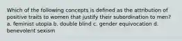 Which of the following concepts is defined as the attribution of positive traits to women that justify their subordination to men? a. feminist utopia b. double blind c. gender equivocation d. benevolent sexism