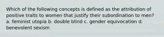 Which of the following concepts is defined as the attribution of positive traits to women that justify their subordination to men? a. feminist utopia b. double blind c. gender equivocation d. benevolent sexism