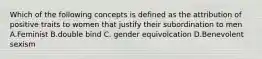 Which of the following concepts is defined as the attribution of positive traits to women that justify their subordination to men A.Feminist B.double bind C. gender equivolcation D.Benevolent sexism