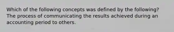 Which of the following concepts was defined by the following? The process of communicating the results achieved during an accounting period to others.