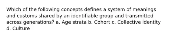 Which of the following concepts defines a system of meanings and customs shared by an identifiable group and transmitted across generations? a. Age strata b. Cohort c. Collective identity d. Culture