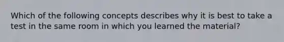 Which of the following concepts describes why it is best to take a test in the same room in which you learned the material?