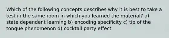 Which of the following concepts describes why it is best to take a test in the same room in which you learned the material? a) state dependent learning b) encoding specificity c) tip of the tongue phenomenon d) cocktail party effect