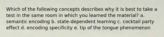 Which of the following concepts describes why it is best to take a test in the same room in which you learned the material? a. semantic encoding b. state-dependent learning c. cocktail party effect d. encoding specificity e. tip of the tongue phenomenon