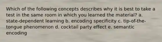 Which of the following concepts describes why it is best to take a test in the same room in which you learned the material? a. state-dependent learning b. encoding specificity c. tip-of-the-tongue phenomenon d. cocktail party effect e. semantic encoding