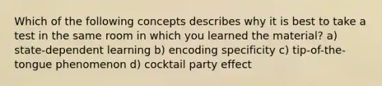 Which of the following concepts describes why it is best to take a test in the same room in which you learned the material? a) state-dependent learning b) encoding specificity c) tip-of-the-tongue phenomenon d) cocktail party effect