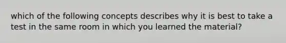 which of the following concepts describes why it is best to take a test in the same room in which you learned the material?