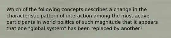 Which of the following concepts describes a change in the characteristic pattern of interaction among the most active participants in world politics of such magnitude that it appears that one "global system" has been replaced by another?