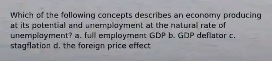 Which of the following concepts describes an economy producing at its potential and unemployment at the natural rate of unemployment? a. full employment GDP b. GDP deflator c. stagflation d. the foreign price effect