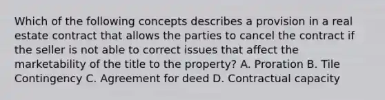 Which of the following concepts describes a provision in a real estate contract that allows the parties to cancel the contract if the seller is not able to correct issues that affect the marketability of the title to the property? A. Proration B. Tile Contingency C. Agreement for deed D. Contractual capacity