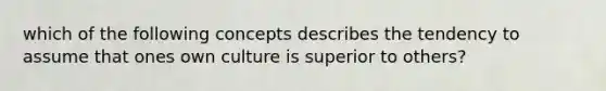 which of the following concepts describes the tendency to assume that ones own culture is superior to others?