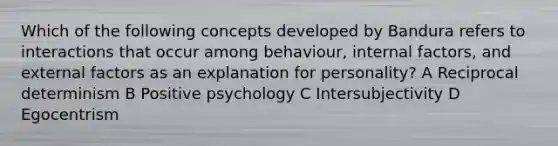 Which of the following concepts developed by Bandura refers to interactions that occur among behaviour, internal factors, and external factors as an explanation for personality? A Reciprocal determinism B Positive psychology C Intersubjectivity D Egocentrism