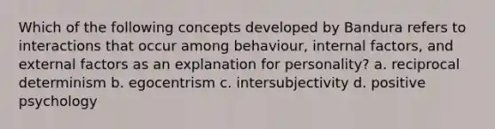 Which of the following concepts developed by Bandura refers to interactions that occur among behaviour, internal factors, and external factors as an explanation for personality? a. reciprocal determinism b. egocentrism c. intersubjectivity d. positive psychology