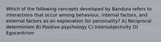 Which of the following concepts developed by Bandura refers to interactions that occur among behaviour, internal factors, and external factors as an explanation for personality? A) Reciprocal determinism B) Positive psychology C) Intersubjectivity D) Egocentrism