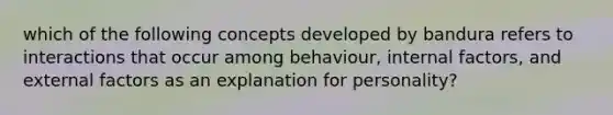 which of the following concepts developed by bandura refers to interactions that occur among behaviour, internal factors, and external factors as an explanation for personality?