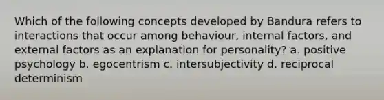 Which of the following concepts developed by Bandura refers to interactions that occur among behaviour, internal factors, and external factors as an explanation for personality? a. positive psychology b. egocentrism c. intersubjectivity d. reciprocal determinism