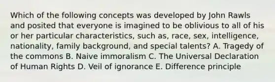 Which of the following concepts was developed by John Rawls and posited that everyone is imagined to be oblivious to all of his or her particular characteristics, such as, race, sex, intelligence, nationality, family background, and special talents? A. Tragedy of the commons B. Naive immoralism C. The Universal Declaration of Human Rights D. Veil of ignorance E. Difference principle