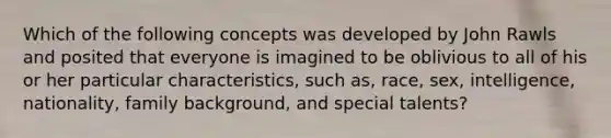 Which of the following concepts was developed by John Rawls and posited that everyone is imagined to be oblivious to all of his or her particular characteristics, such as, race, sex, intelligence, nationality, family background, and special talents?