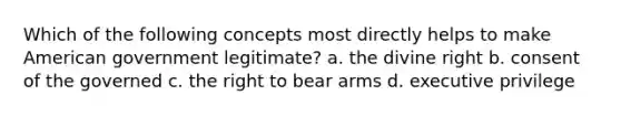 Which of the following concepts most directly helps to make American government legitimate? a. the divine right b. consent of the governed c. the right to bear arms d. executive privilege