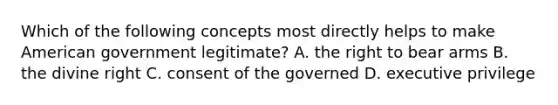 Which of the following concepts most directly helps to make American government legitimate? A. the right to bear arms B. the divine right C. consent of the governed D. executive privilege