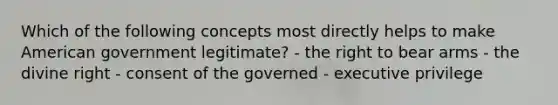 Which of the following concepts most directly helps to make American government legitimate? - the right to bear arms - the divine right - consent of the governed - executive privilege