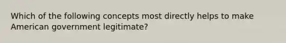 Which of the following concepts most directly helps to make American government legitimate?