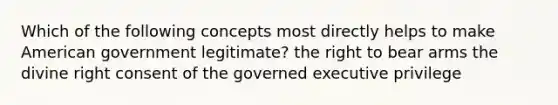 Which of the following concepts most directly helps to make American government legitimate? the right to bear arms the divine right consent of the governed executive privilege