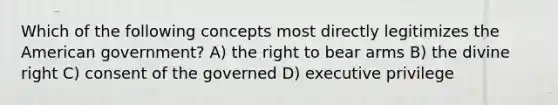 Which of the following concepts most directly legitimizes the American government? A) the right to bear arms B) the divine right C) consent of the governed D) executive privilege