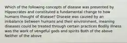 Which of the following concepts of disease was presented by Hippocrates and constituted a fundamental change to how humans thought of disease? Disease was caused by an imbalance between humans and their environment, meaning diseases could be treated through certain practices Bodily illness was the work of vengeful gods and spirits Both of the above Neither of the above