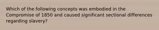 Which of the following concepts was embodied in the Compromise of 1850 and caused significant sectional differences regarding slavery?