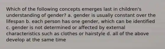 Which of the following concepts emerges last in children's understanding of gender? a. gender is usually constant over the lifespan b. each person has one gender, which can be identified c. gender is not determined or affected by external characteristics such as clothes or hairstyle d. all of the above develop at the same time