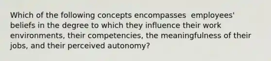 Which of the following concepts encompasses ​ employees' beliefs in the degree to which they influence their work​ environments, their​ competencies, the meaningfulness of their​ jobs, and their perceived​ autonomy?