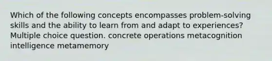 Which of the following concepts encompasses problem-solving skills and the ability to learn from and adapt to experiences? Multiple choice question. concrete operations metacognition intelligence metamemory