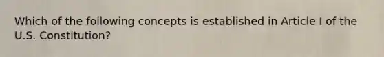 Which of the following concepts is established in Article I of the U.S. Constitution?