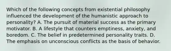 Which of the following concepts from existential philosophy influenced the development of the humanistic approach to personality? A. The pursuit of material success as the primary motivator. B. A lifestyle that counters emptiness, anxiety, and boredom. C. The belief in predetermined personality traits. D. The emphasis on unconscious conflicts as the basis of behavior.