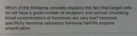 Which of the following concepts explains the fact that target cells do not have a great number of receptors and normal circulating blood concentrations of hormones are very low? hormone specificity hormone saturation hormone half-life enzyme amplification