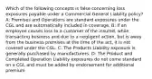 Which of the following concepts is false concerning loss exposures payable under a Commercial General Liability policy? A: Premises and Operations are standard exposures under the CGL and are automatically included in coverage. B: If an employee causes loss to a customer of the insured, while transacting business and due to a negligent action, but is away from the business premises at the time of the act, it is not covered under the CGL. C: The Products Liability exposure is generally purchased by manufacturers. D: The Product and Completed Operation Liability exposures do not come standard on a CGL and must be added by endorsement for additional premium