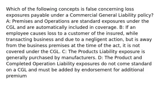 Which of the following concepts is false concerning loss exposures payable under a Commercial General Liability policy? A: Premises and Operations are standard exposures under the CGL and are automatically included in coverage. B: If an employee causes loss to a customer of the insured, while transacting business and due to a negligent action, but is away from the business premises at the time of the act, it is not covered under the CGL. C: The Products Liability exposure is generally purchased by manufacturers. D: The Product and Completed Operation Liability exposures do not come standard on a CGL and must be added by endorsement for additional premium