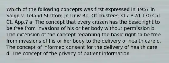 Which of the following concepts was first expressed in 1957 in Salgo v. Leland Stafford Jr. Univ Bd. Of Trustees,317 P.2d 170 Cal. Ct. App.? a. The concept that every citizen has the basic right to be free from invasions of his or her body without permission b. The extension of the concept regarding the basic right to be free from invasions of his or her body to the delivery of health care c. The concept of informed consent for the delivery of health care d. The concept of the privacy of patient information