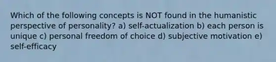 Which of the following concepts is NOT found in the humanistic perspective of personality? a) self-actualization b) each person is unique c) personal freedom of choice d) subjective motivation e) self-efficacy