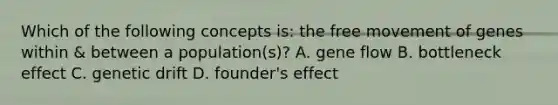 Which of the following concepts is: the free movement of genes within & between a population(s)? A. gene flow B. bottleneck effect C. genetic drift D. founder's effect