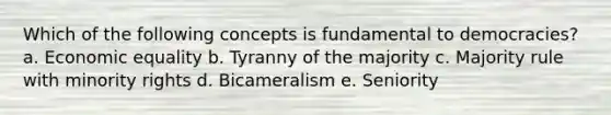 Which of the following concepts is fundamental to democracies? a. Economic equality b. Tyranny of the majority c. Majority rule with minority rights d. Bicameralism e. Seniority