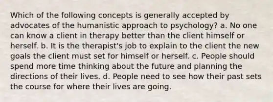 Which of the following concepts is generally accepted by advocates of the humanistic approach to psychology? a. No one can know a client in therapy better than the client himself or herself. b. It is the therapist's job to explain to the client the new goals the client must set for himself or herself. c. People should spend more time thinking about the future and planning the directions of their lives. d. People need to see how their past sets the course for where their lives are going.