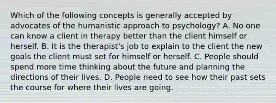 Which of the following concepts is generally accepted by advocates of the humanistic approach to psychology? A. No one can know a client in therapy better than the client himself or herself. B. It is the therapist's job to explain to the client the new goals the client must set for himself or herself. C. People should spend more time thinking about the future and planning the directions of their lives. D. People need to see how their past sets the course for where their lives are going.