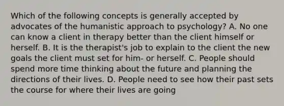 Which of the following concepts is generally accepted by advocates of the humanistic approach to psychology? A. No one can know a client in therapy better than the client himself or herself. B. It is the therapist's job to explain to the client the new goals the client must set for him- or herself. C. People should spend more time thinking about the future and planning the directions of their lives. D. People need to see how their past sets the course for where their lives are going