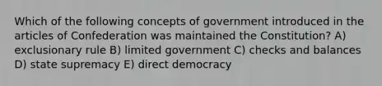 Which of the following concepts of government introduced in the articles of Confederation was maintained the Constitution? A) exclusionary rule B) limited government C) checks and balances D) state supremacy E) direct democracy