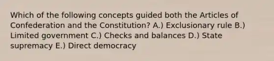 Which of the following concepts guided both the Articles of Confederation and the Constitution? A.) Exclusionary rule B.) Limited government C.) Checks and balances D.) State supremacy E.) Direct democracy