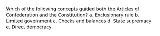 Which of the following concepts guided both the Articles of Confederation and the Constitution? a. Exclusionary rule b. Limited government c. Checks and balances d. State supremacy e. Direct democracy