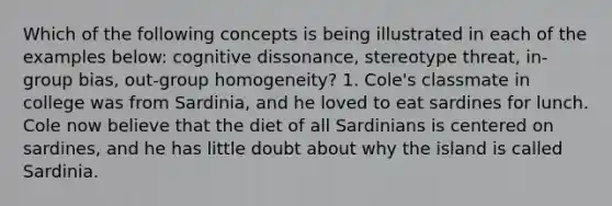 Which of the following concepts is being illustrated in each of the examples below: cognitive dissonance, stereotype threat, in-group bias, out-group homogeneity? 1. Cole's classmate in college was from Sardinia, and he loved to eat sardines for lunch. Cole now believe that the diet of all Sardinians is centered on sardines, and he has little doubt about why the island is called Sardinia.