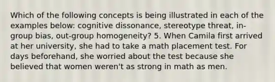 Which of the following concepts is being illustrated in each of the examples below: cognitive dissonance, stereotype threat, in-group bias, out-group homogeneity? 5. When Camila first arrived at her university, she had to take a math placement test. For days beforehand, she worried about the test because she believed that women weren't as strong in math as men.